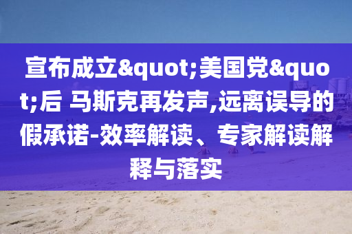宣布成立"美國黨"后 馬斯克再發(fā)聲,遠(yuǎn)離誤導(dǎo)的假承諾-效率解讀、專家解讀解釋與落實(shí)