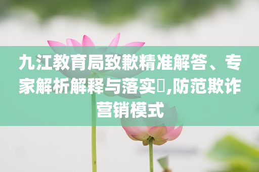九江教育局致歉精準(zhǔn)解答、專家解析解釋與落實(shí)?,防范欺詐營銷模式