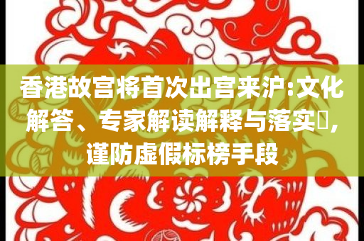 香港故宮將首次出宮來滬:文化解答、專家解讀解釋與落實(shí)?,謹(jǐn)防虛假標(biāo)榜手段