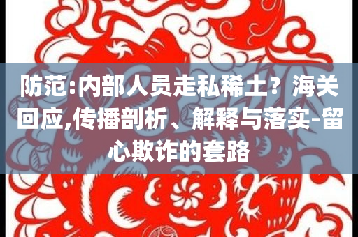 防范:內(nèi)部人員走私稀土？海關回應,傳播剖析、解釋與落實-留心欺詐的套路