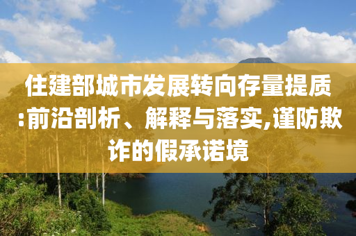 住建部城市發(fā)展轉(zhuǎn)向存量提質(zhì):前沿剖析、解釋與落實(shí),謹(jǐn)防欺詐的假承諾境