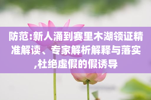 防范:新人涌到賽里木湖領(lǐng)證精準(zhǔn)解讀、專家解析解釋與落實(shí),杜絕虛假的假誘導(dǎo)