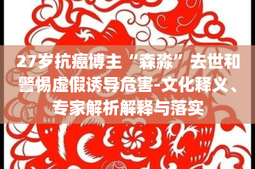 27歲抗癌博主“森淼”去世和警惕虛假誘導危害-文化釋義、專家解析解釋與落實