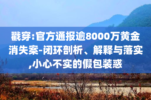 戳穿:官方通報(bào)逾8000萬黃金消失案-閉環(huán)剖析、解釋與落實(shí),小心不實(shí)的假包裝惑