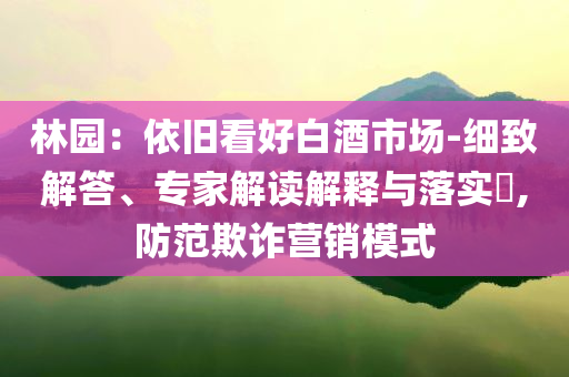 林園：依舊看好白酒市場-細(xì)致解答、專家解讀解釋與落實(shí)?,防范欺詐營銷模式