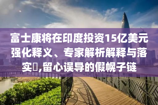 富士康將在印度投資15億美元強(qiáng)化釋義、專家解析解釋與落實(shí)?,留心誤導(dǎo)的假幌子鏈