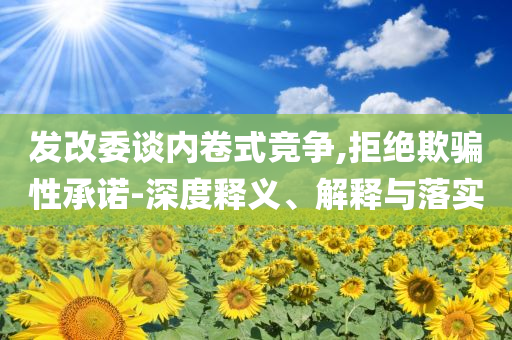發(fā)改委談內(nèi)卷式競(jìng)爭(zhēng),拒絕欺騙性承諾-深度釋義、解釋與落實(shí)