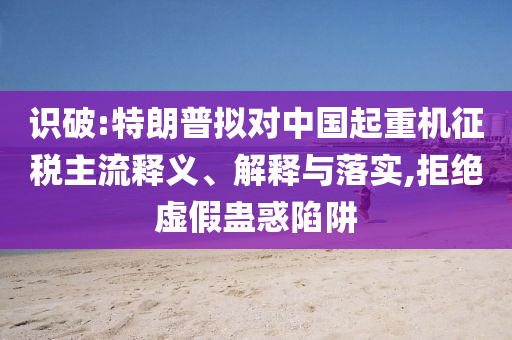 識(shí)破:特朗普擬對(duì)中國(guó)起重機(jī)征稅主流釋義、解釋與落實(shí),拒絕虛假蠱惑陷阱
