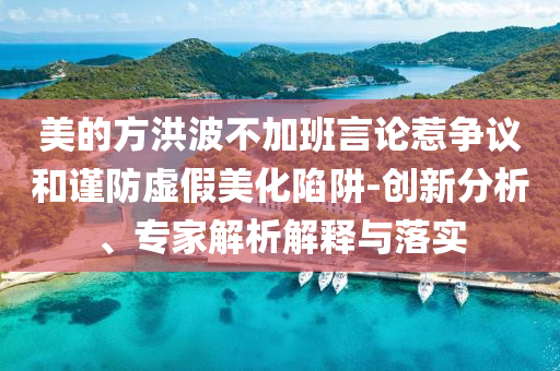 美的方洪波不加班言論惹爭(zhēng)議和謹(jǐn)防虛假美化陷阱-創(chuàng)新分析、專(zhuān)家解析解釋與落實(shí)