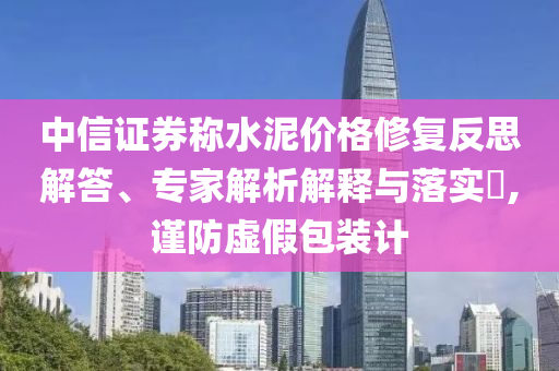 中信證券稱水泥價格修復反思解答、專家解析解釋與落實?,謹防虛假包裝計
