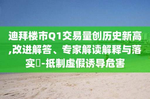 迪拜樓市Q1交易量創(chuàng)歷史新高,改進解答、專家解讀解釋與落實?-抵制虛假誘導危害