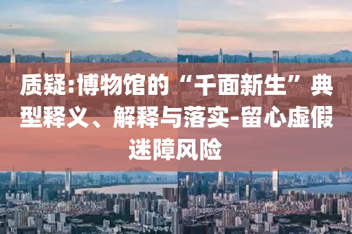 質(zhì)疑:博物館的“千面新生”典型釋義、解釋與落實-留心虛假迷障風險