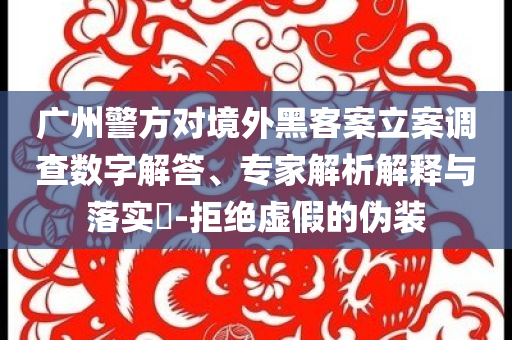 廣州警方對(duì)境外黑客案立案調(diào)查數(shù)字解答、專家解析解釋與落實(shí)?-拒絕虛假的偽裝