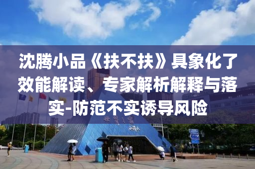 沈騰小品《扶不扶》具象化了效能解讀、專家解析解釋與落實(shí)-防范不實(shí)誘導(dǎo)風(fēng)險(xiǎn)