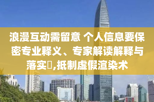 浪漫互動(dòng)需留意 個(gè)人信息要保密專業(yè)釋義、專家解讀解釋與落實(shí)?,抵制虛假渲染術(shù)