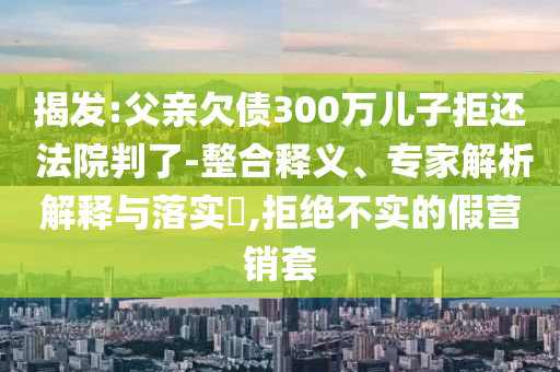 揭發(fā):父親欠債300萬兒子拒還 法院判了-整合釋義、專家解析解釋與落實(shí)?,拒絕不實(shí)的假營銷套