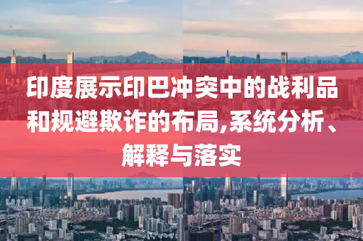 印度展示印巴沖突中的戰(zhàn)利品和規(guī)避欺詐的布局,系統(tǒng)分析、解釋與落實(shí)