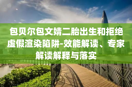 包貝爾包文婧二胎出生和拒絕虛假渲染陷阱-效能解讀、專家解讀解釋與落實
