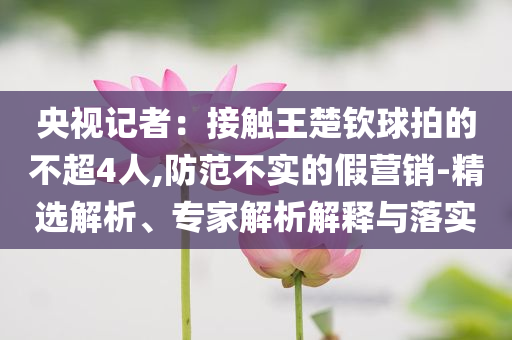 央視記者：接觸王楚欽球拍的不超4人,防范不實(shí)的假營(yíng)銷-精選解析、專家解析解釋與落實(shí)