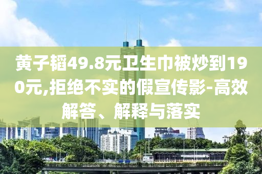 黃子韜49.8元衛(wèi)生巾被炒到190元,拒絕不實的假宣傳影-高效解答、解釋與落實