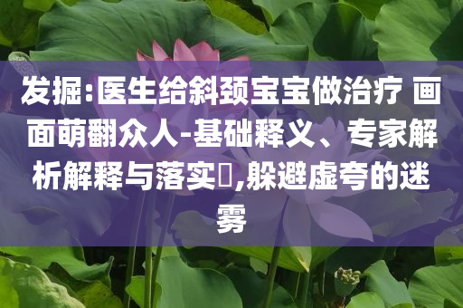 發(fā)掘:醫(yī)生給斜頸寶寶做治療 畫面萌翻眾人-基礎(chǔ)釋義、專家解析解釋與落實(shí)?,躲避虛夸的迷霧