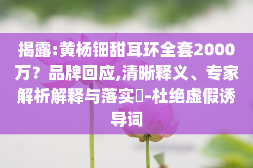 揭露:黃楊鈿甜耳環(huán)全套2000萬(wàn)？品牌回應(yīng),清晰釋義、專家解析解釋與落實(shí)?-杜絕虛假誘導(dǎo)詞
