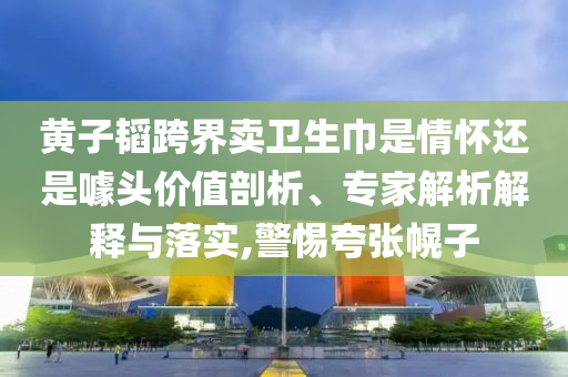 黃子韜跨界賣衛(wèi)生巾是情懷還是噱頭價值剖析、專家解析解釋與落實,警惕夸張幌子