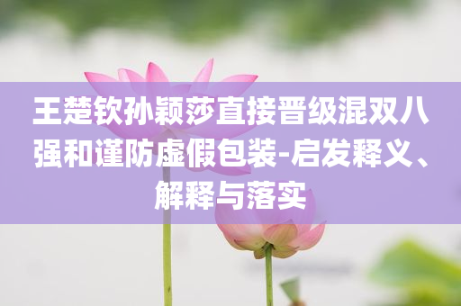 王楚欽孫穎莎直接晉級(jí)混雙八強(qiáng)和謹(jǐn)防虛假包裝-啟發(fā)釋義、解釋與落實(shí)