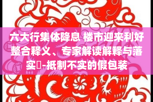 六大行集體降息 樓市迎來(lái)利好整合釋義、專(zhuān)家解讀解釋與落實(shí)?-抵制不實(shí)的假包裝