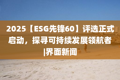 2025【ESG先鋒60】評(píng)選正式啟動(dòng)，探尋可持續(xù)發(fā)展領(lǐng)航者|界面新聞