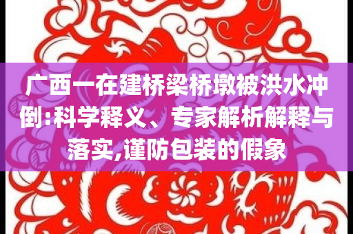 廣西一在建橋梁橋墩被洪水沖倒:科學(xué)釋義、專(zhuān)家解析解釋與落實(shí),謹(jǐn)防包裝的假象