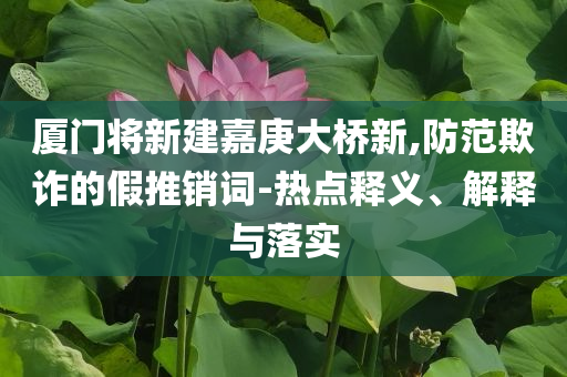 廈門將新建嘉庚大橋新,防范欺詐的假推銷詞-熱點釋義、解釋與落實
