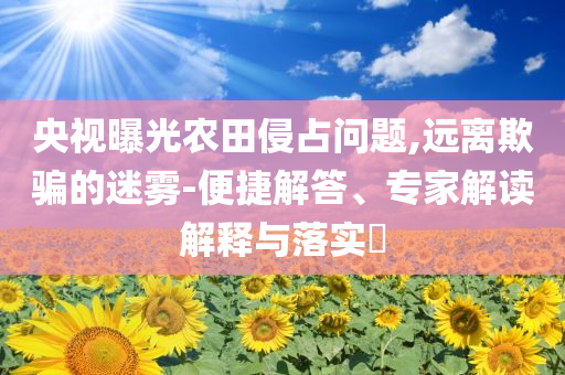 央視曝光農(nóng)田侵占問題,遠(yuǎn)離欺騙的迷霧-便捷解答、專家解讀解釋與落實?