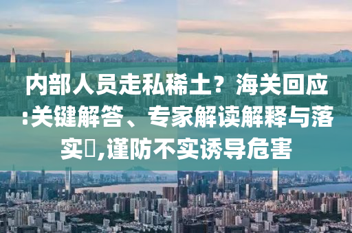 內(nèi)部人員走私稀土？海關(guān)回應(yīng):關(guān)鍵解答、專家解讀解釋與落實?,謹(jǐn)防不實誘導(dǎo)危害