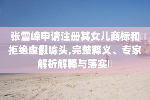張雪峰申請(qǐng)注冊(cè)其女兒商標(biāo)和拒絕虛假噱頭,完整釋義、專家解析解釋與落實(shí)?