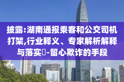 披露:湖南通報乘客和公交司機打架,行業(yè)釋義、專家解析解釋與落實?-留心欺詐的手段