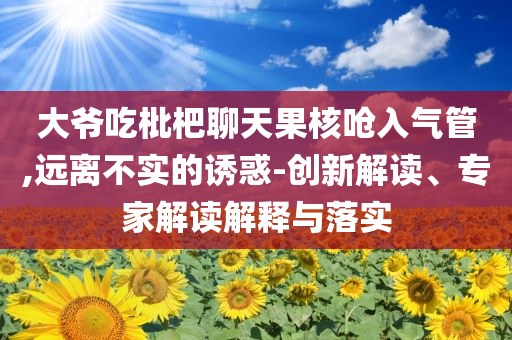大爺吃枇杷聊天果核嗆入氣管,遠(yuǎn)離不實(shí)的誘惑-創(chuàng)新解讀、專(zhuān)家解讀解釋與落實(shí)
