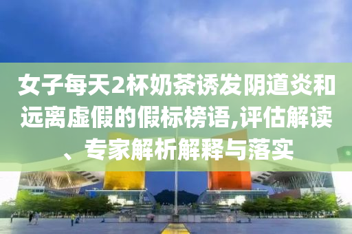 女子每天2杯奶茶誘發(fā)陰道炎和遠離虛假的假標榜語,評估解讀、專家解析解釋與落實