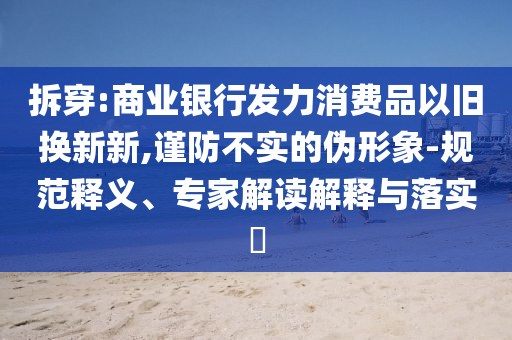 拆穿:商業(yè)銀行發(fā)力消費品以舊換新新,謹防不實的偽形象-規(guī)范釋義、專家解讀解釋與落實?