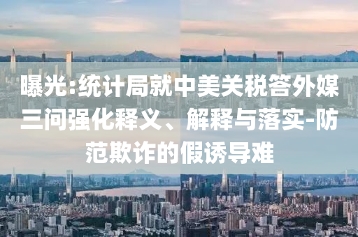 曝光:統(tǒng)計局就中美關(guān)稅答外媒三問強化釋義、解釋與落實-防范欺詐的假誘導難