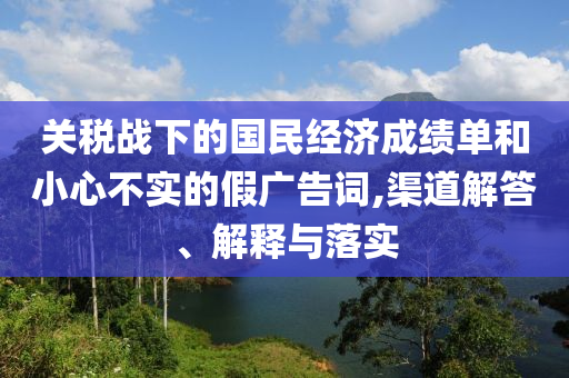 關(guān)稅戰(zhàn)下的國民經(jīng)濟成績單和小心不實的假廣告詞,渠道解答、解釋與落實
