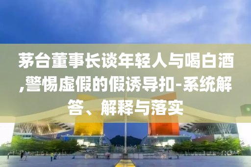 茅臺董事長談年輕人與喝白酒,警惕虛假的假誘導(dǎo)扣-系統(tǒng)解答、解釋與落實