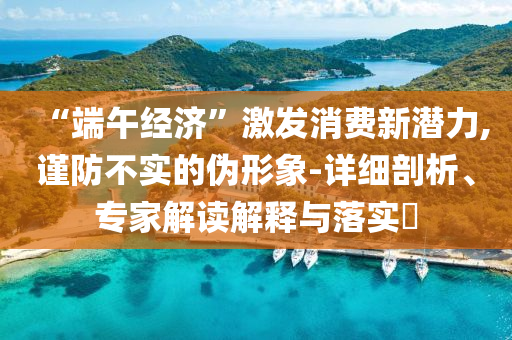 “端午經(jīng)濟”激發(fā)消費新潛力,謹(jǐn)防不實的偽形象-詳細(xì)剖析、專家解讀解釋與落實?