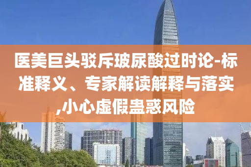 醫(yī)美巨頭駁斥玻尿酸過時論-標(biāo)準(zhǔn)釋義、專家解讀解釋與落實,小心虛假蠱惑風(fēng)險
