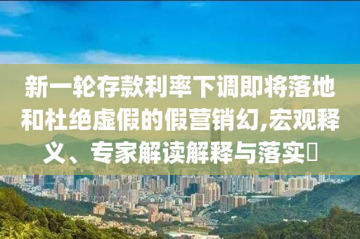 新一輪存款利率下調(diào)即將落地和杜絕虛假的假營銷幻,宏觀釋義、專家解讀解釋與落實?