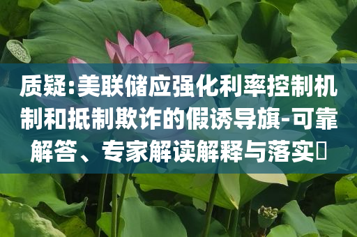 質(zhì)疑:美聯(lián)儲應(yīng)強化利率控制機制和抵制欺詐的假誘導(dǎo)旗-可靠解答、專家解讀解釋與落實?
