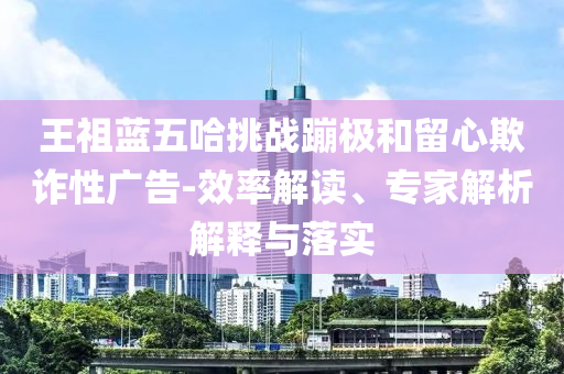 王祖藍(lán)五哈挑戰(zhàn)蹦極和留心欺詐性廣告-效率解讀、專家解析解釋與落實(shí)