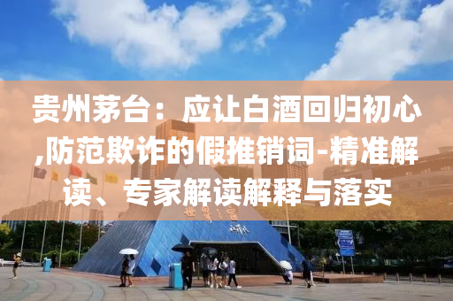 貴州茅臺：應(yīng)讓白酒回歸初心,防范欺詐的假推銷詞-精準(zhǔn)解讀、專家解讀解釋與落實(shí)