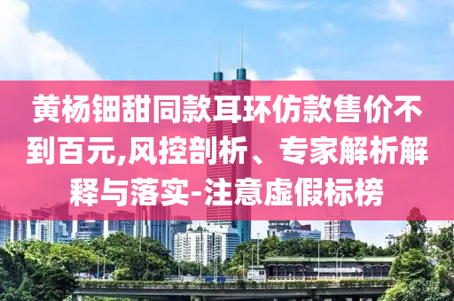 黃楊鈿甜同款耳環(huán)仿款售價不到百元,風(fēng)控剖析、專家解析解釋與落實-注意虛假標(biāo)榜