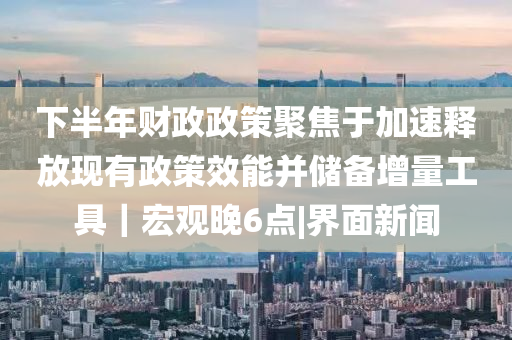 下半年財政政策聚焦于加速釋放現(xiàn)有政策效能并儲備增量工具｜宏觀晚6點|界面新聞